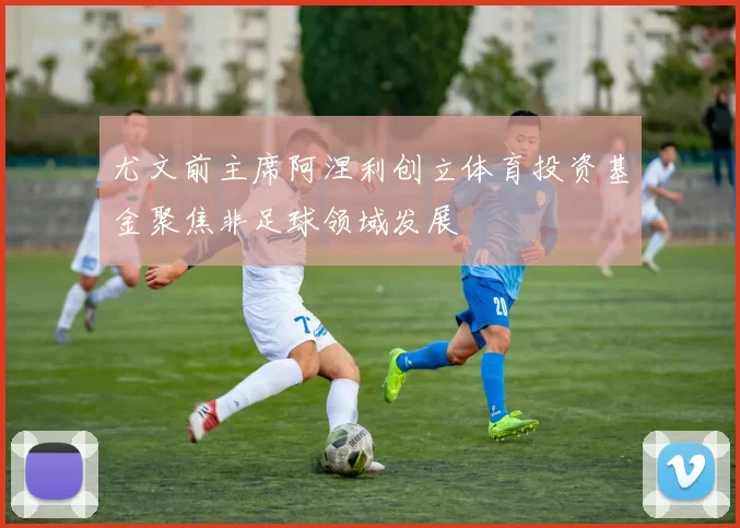 尤文前主席阿涅利创立体育投资基金聚焦非足球领域发展