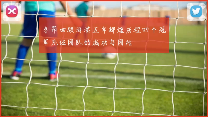 李昂回顾海港五年辉煌历程四个冠军见证团队的成功与团结