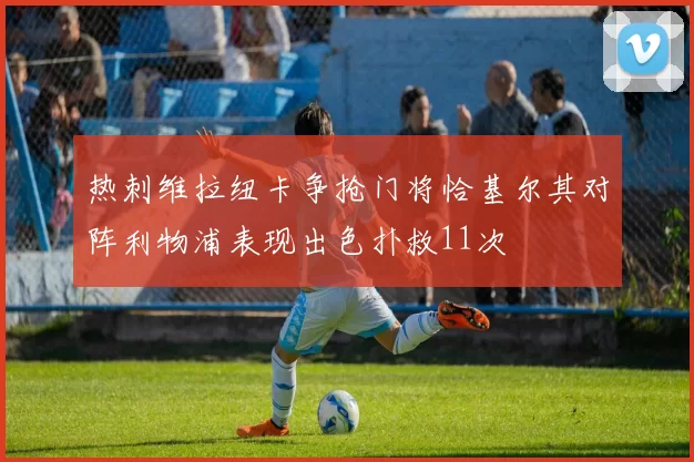 热刺维拉纽卡争抢门将恰基尔其对阵利物浦表现出色扑救11次