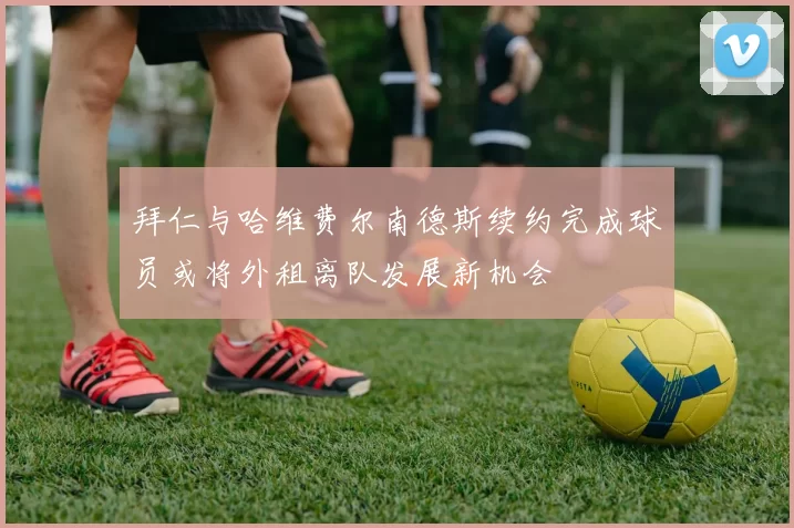 拜仁与哈维费尔南德斯续约完成球员或将外租离队发展新机会