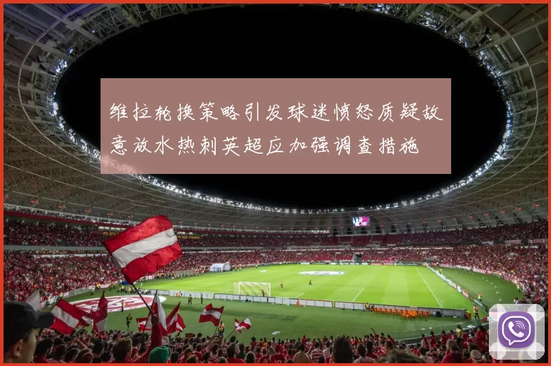 维拉轮换策略引发球迷愤怒质疑故意放水热刺英超应加强调查措施