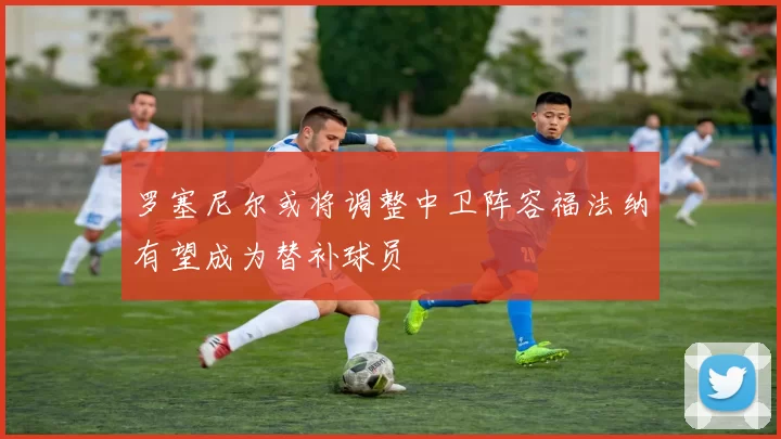 罗塞尼尔或将调整中卫阵容福法纳有望成为替补球员