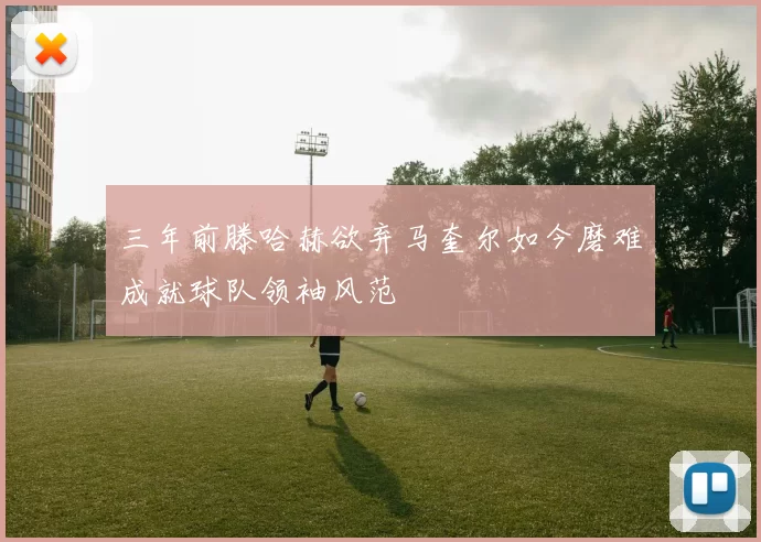 三年前滕哈赫欲弃马奎尔如今磨难成就球队领袖风范