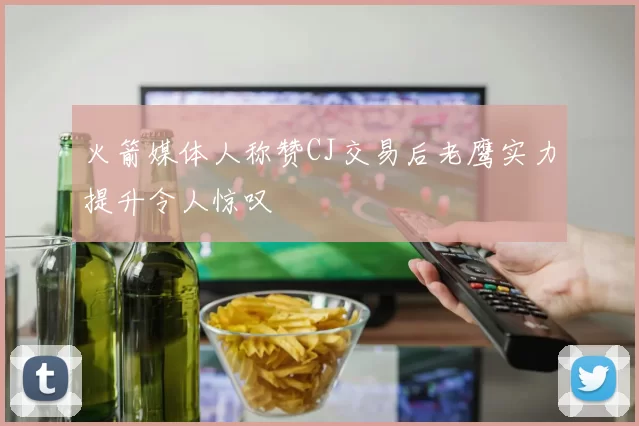 火箭媒体人称赞CJ交易后老鹰实力提升令人惊叹