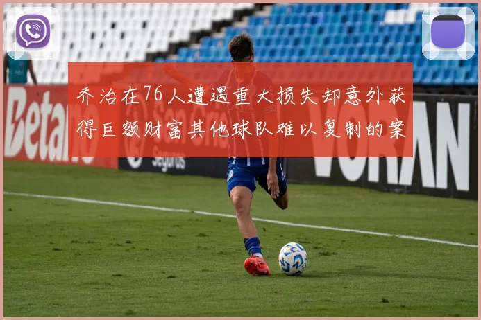 乔治在76人遭遇重大损失却意外获得巨额财富其他球队难以复制的案例