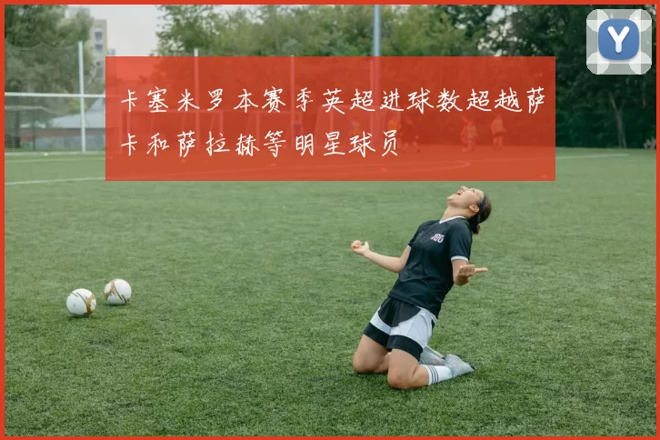 卡塞米罗本赛季英超进球数超越萨卡和萨拉赫等明星球员