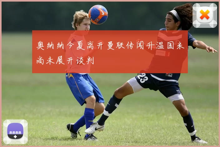 奥纳纳今夏离开曼联传闻升温国米尚未展开谈判