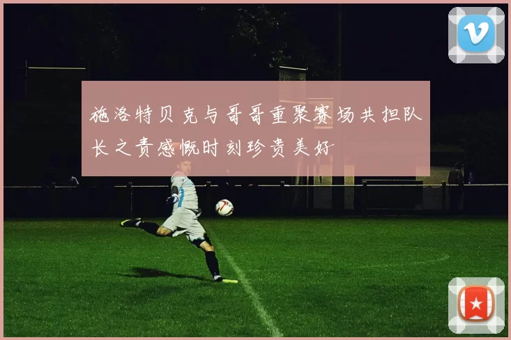 施洛特贝克与哥哥重聚赛场共担队长之责感慨时刻珍贵美好