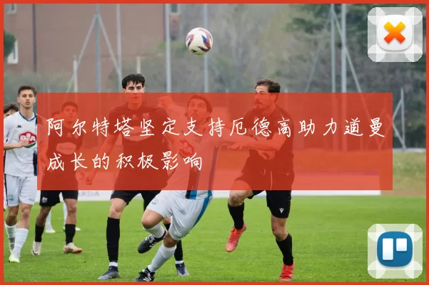 阿尔特塔坚定支持厄德高助力道曼成长的积极影响