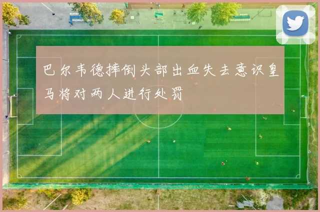 巴尔韦德摔倒头部出血失去意识皇马将对两人进行处罚