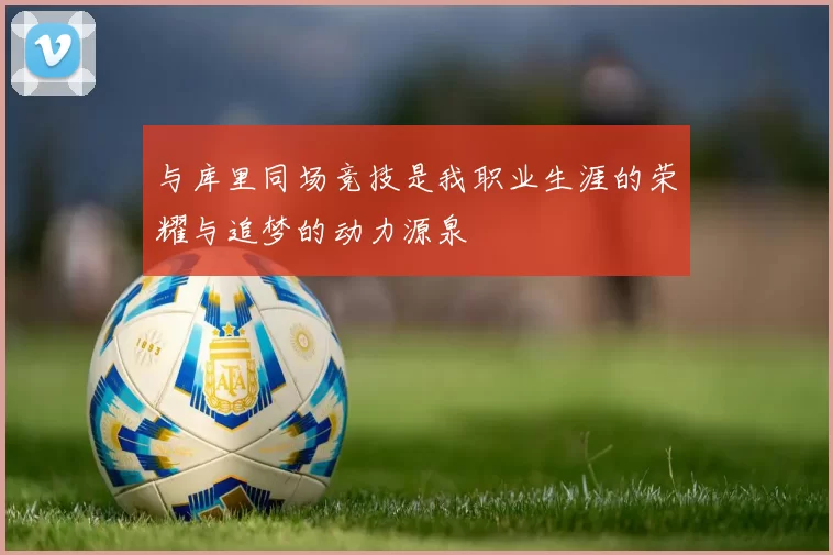 与库里同场竞技是我职业生涯的荣耀与追梦的动力源泉
