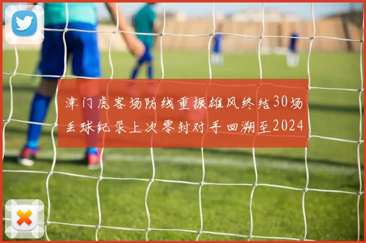 津门虎客场防线重振雄风终结30场丢球纪录上次零封对手回溯至2024年
