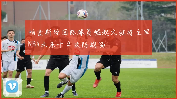 帕金斯称国际球员崛起文班将主宰NBA未来十年攻防战场
