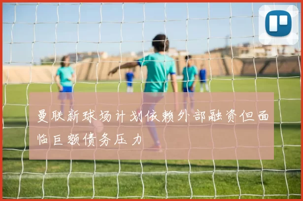 曼联新球场计划依赖外部融资但面临巨额债务压力