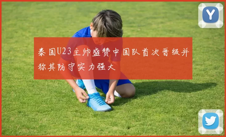 泰国U23主帅盛赞中国队首次晋级并称其防守实力强大