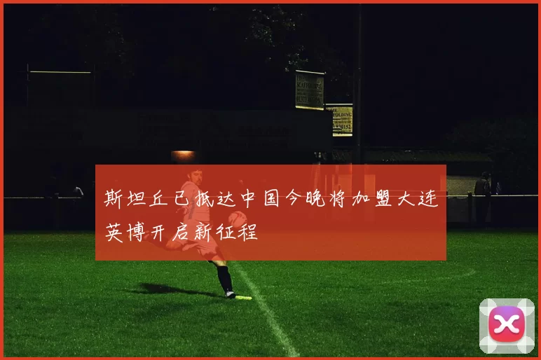 斯坦丘已抵达中国今晚将加盟大连英博开启新征程