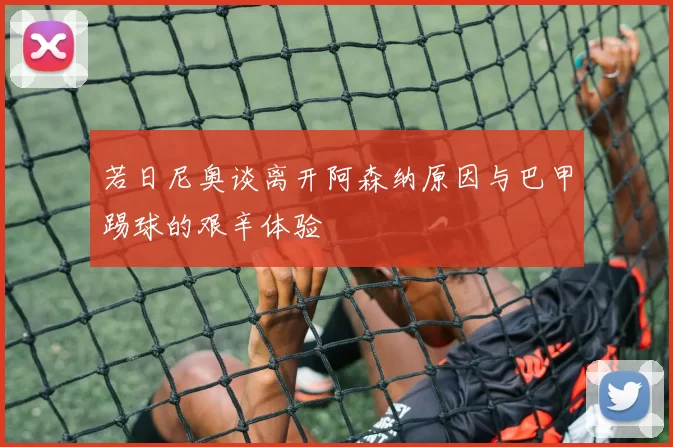 若日尼奥谈离开阿森纳原因与巴甲踢球的艰辛体验