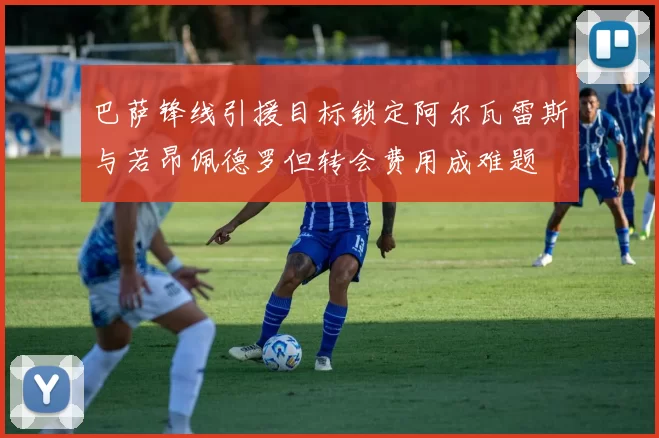 巴萨锋线引援目标锁定阿尔瓦雷斯与若昂佩德罗但转会费用成难题