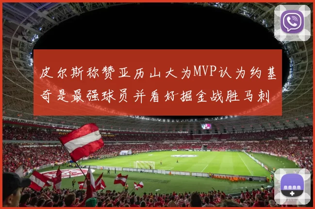 皮尔斯称赞亚历山大为MVP认为约基奇是最强球员并看好掘金战胜马刺