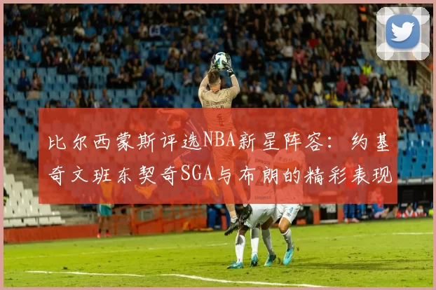比尔西蒙斯评选NBA新星阵容：约基奇文班东契奇SGA与布朗的精彩表现