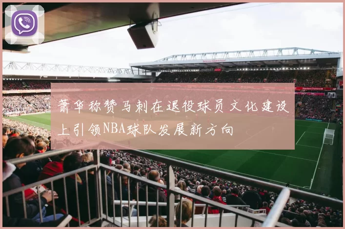 萧华称赞马刺在退役球员文化建设上引领NBA球队发展新方向