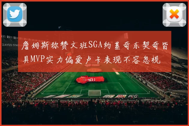 詹姆斯称赞文班SGA约基奇东契奇皆具MVP实力偏爱卢卡表现不容忽视